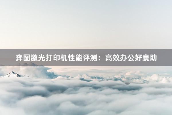 奔图激光打印机性能评测：高效办公好襄助